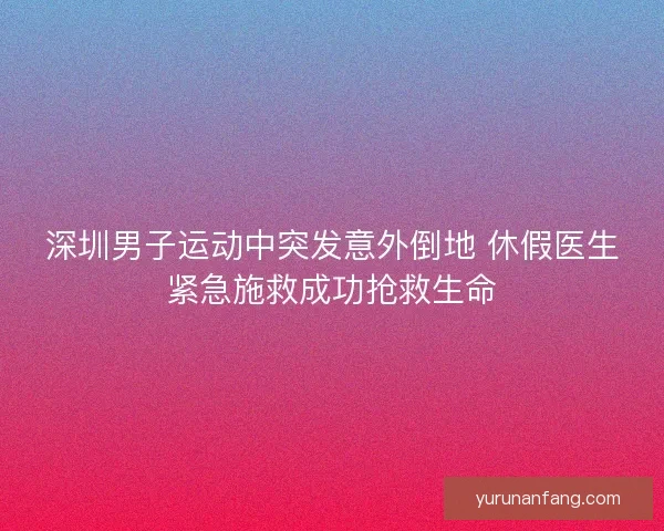 深圳男子运动中突发意外倒地 休假医生紧急施救成功抢救生命