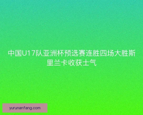 中国U17队亚洲杯预选赛连胜四场大胜斯里兰卡收获士气