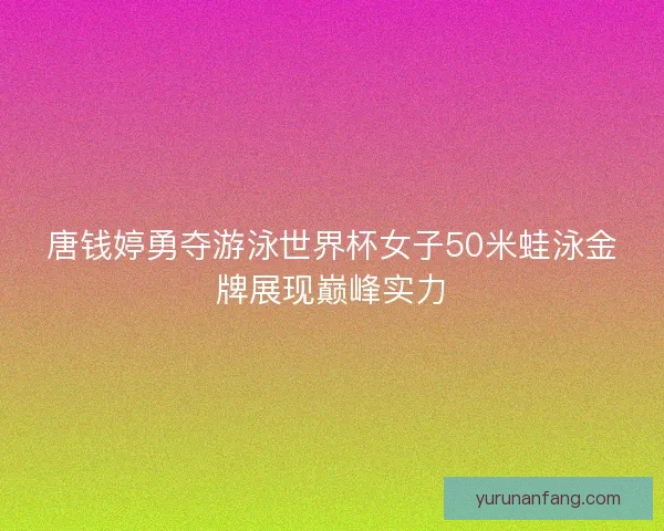 唐钱婷勇夺游泳世界杯女子50米蛙泳金牌展现巅峰实力